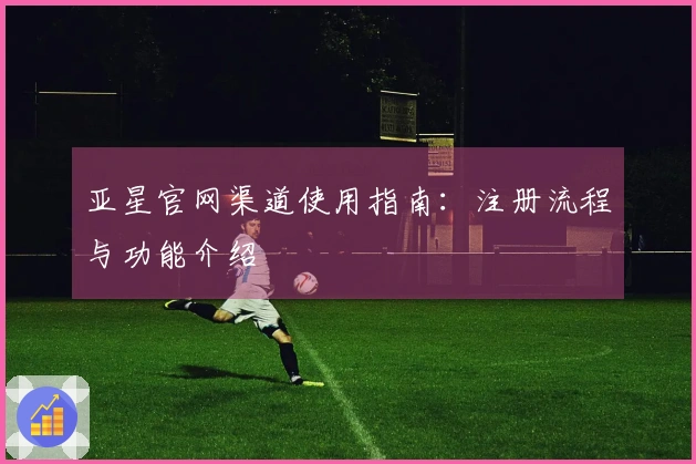 亚星官网渠道使用指南：注册流程与功能介绍