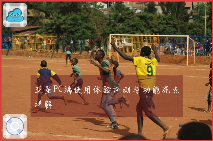 亚星PC端使用体验评测与功能亮点详解