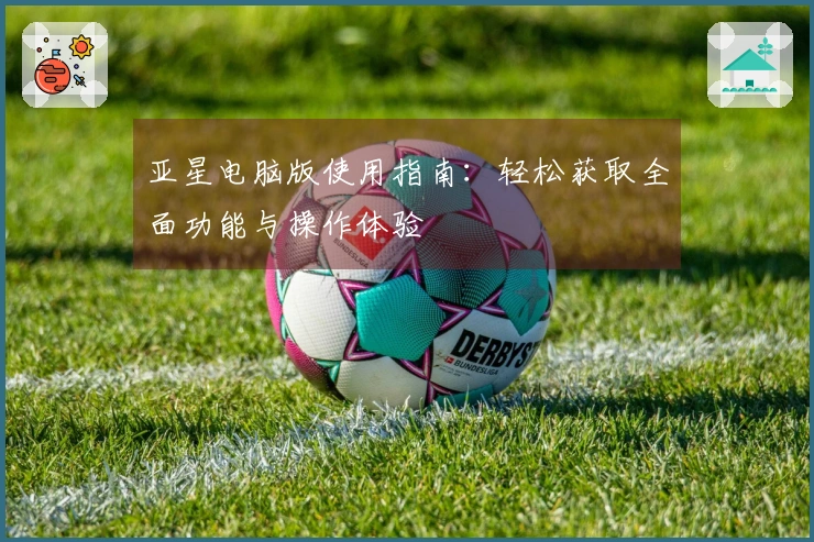 亚星电脑版使用指南：轻松获取全面功能与操作体验