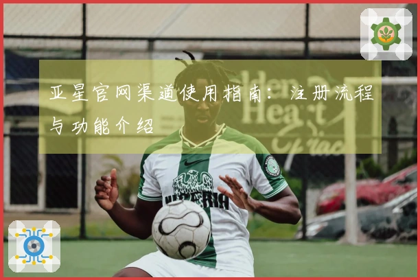 亚星官网渠道使用指南：注册流程与功能介绍