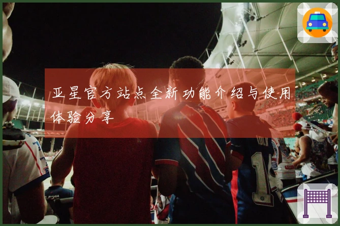亚星官方站点全新功能介绍与使用体验分享