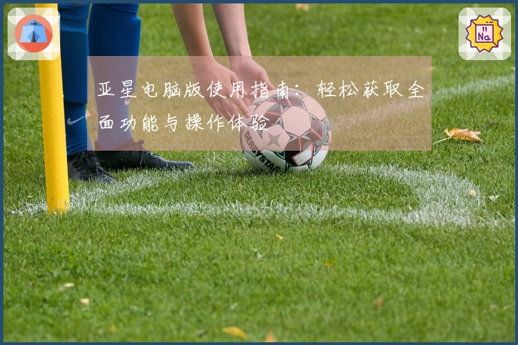 亚星电脑版使用指南：轻松获取全面功能与操作体验