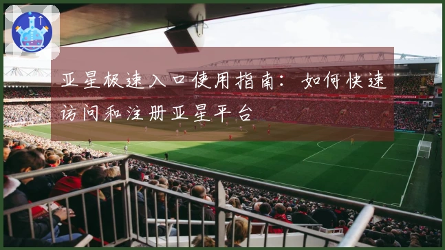 亚星极速入口使用指南:如何快速访问和注册亚星平台